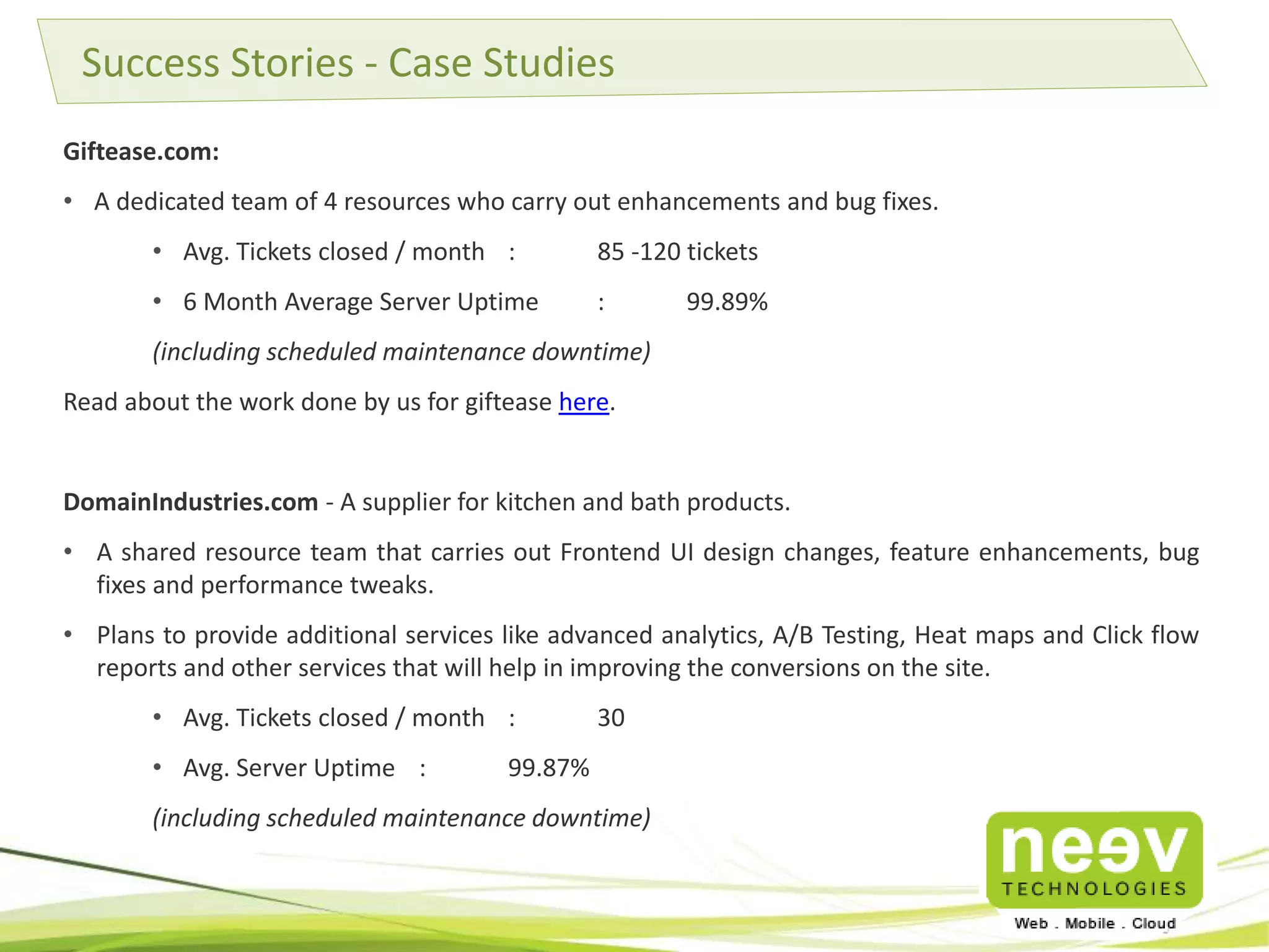 Giftease.com:
• A dedicated team of 4 resources who carry out enhancements and bug fixes.
• Avg. Tickets closed / month : 85 -120 tickets
• 6 Month Average Server Uptime : 99.89%
(including scheduled maintenance downtime)
Read about the work done by us for giftease here.
DomainIndustries.com - A supplier for kitchen and bath products.
• A shared resource team that carries out Frontend UI design changes, feature enhancements, bug
fixes and performance tweaks.
• Plans to provide additional services like advanced analytics, A/B Testing, Heat maps and Click flow
reports and other services that will help in improving the conversions on the site.
• Avg. Tickets closed / month : 30
• Avg. Server Uptime : 99.87%
(including scheduled maintenance downtime)
Success Stories - Case Studies
 