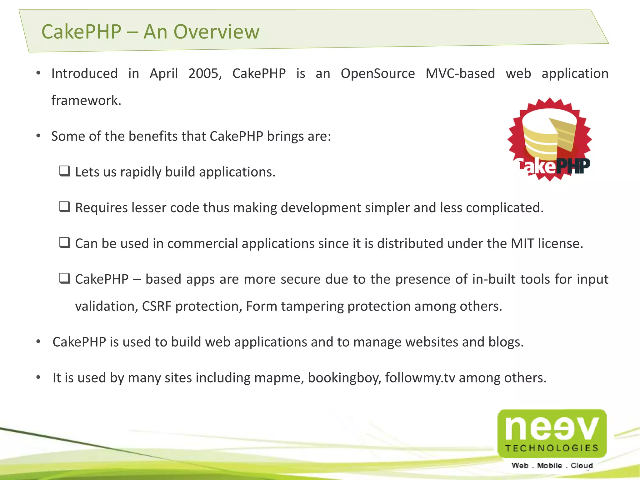 • Introduced in April 2005, CakePHP is an OpenSource MVC-based web application
framework.
• Some of the benefits that CakePHP brings are:
 Lets us rapidly build applications.
 Requires lesser code thus making development simpler and less complicated.
 Can be used in commercial applications since it is distributed under the MIT license.
 CakePHP – based apps are more secure due to the presence of in-built tools for input
validation, CSRF protection, Form tampering protection among others.
• CakePHP is used to build web applications and to manage websites and blogs.
• It is used by many sites including mapme, bookingboy, followmy.tv among others.
CakePHP – An Overview
 