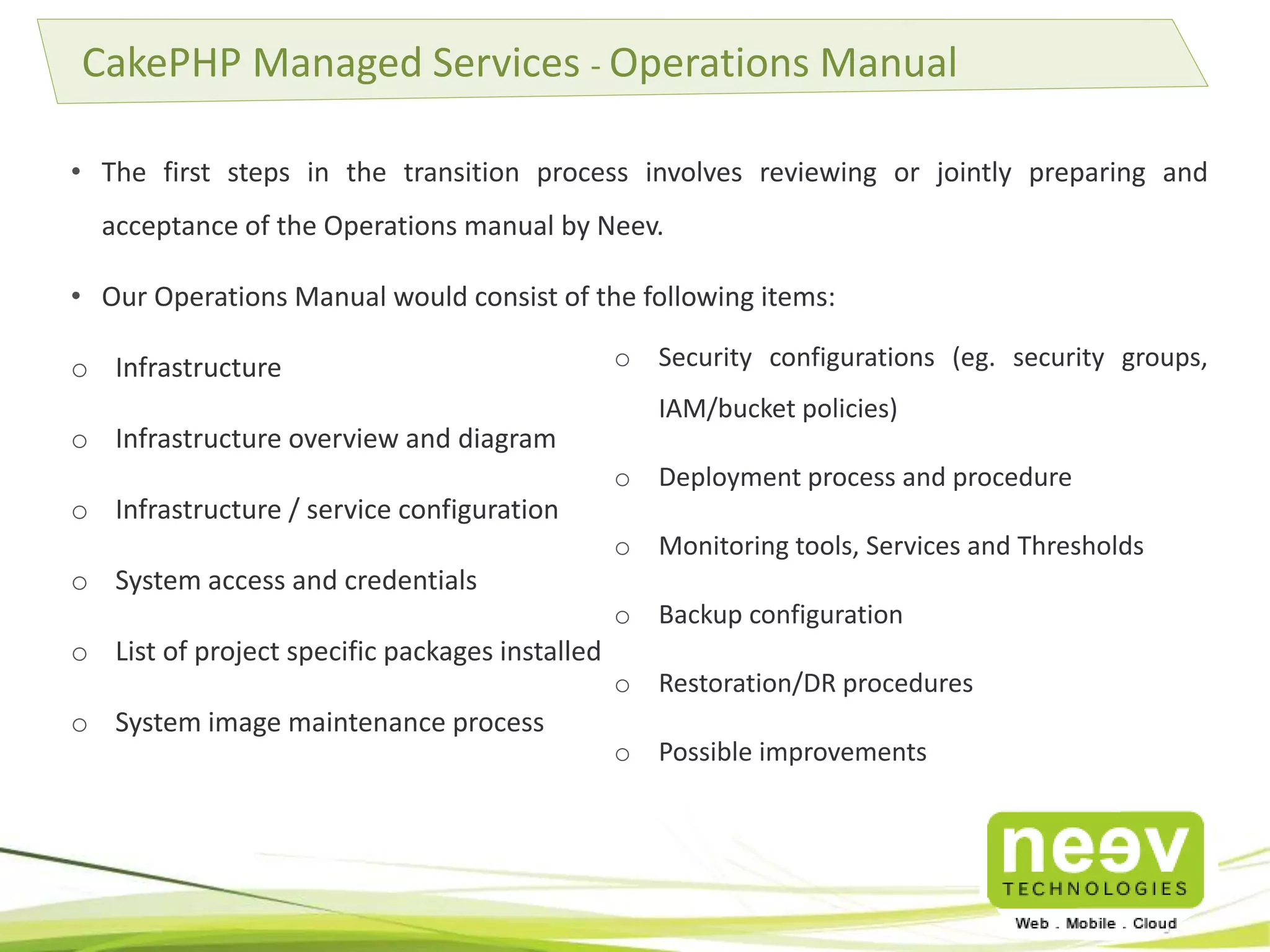• The first steps in the transition process involves reviewing or jointly preparing and
acceptance of the Operations manual by Neev.
• Our Operations Manual would consist of the following items:
o Infrastructure
o Infrastructure overview and diagram
o Infrastructure / service configuration
o System access and credentials
o List of project specific packages installed
o System image maintenance process
CakePHP Managed Services - Operations Manual
o Security configurations (eg. security groups,
IAM/bucket policies)
o Deployment process and procedure
o Monitoring tools, Services and Thresholds
o Backup configuration
o Restoration/DR procedures
o Possible improvements
 