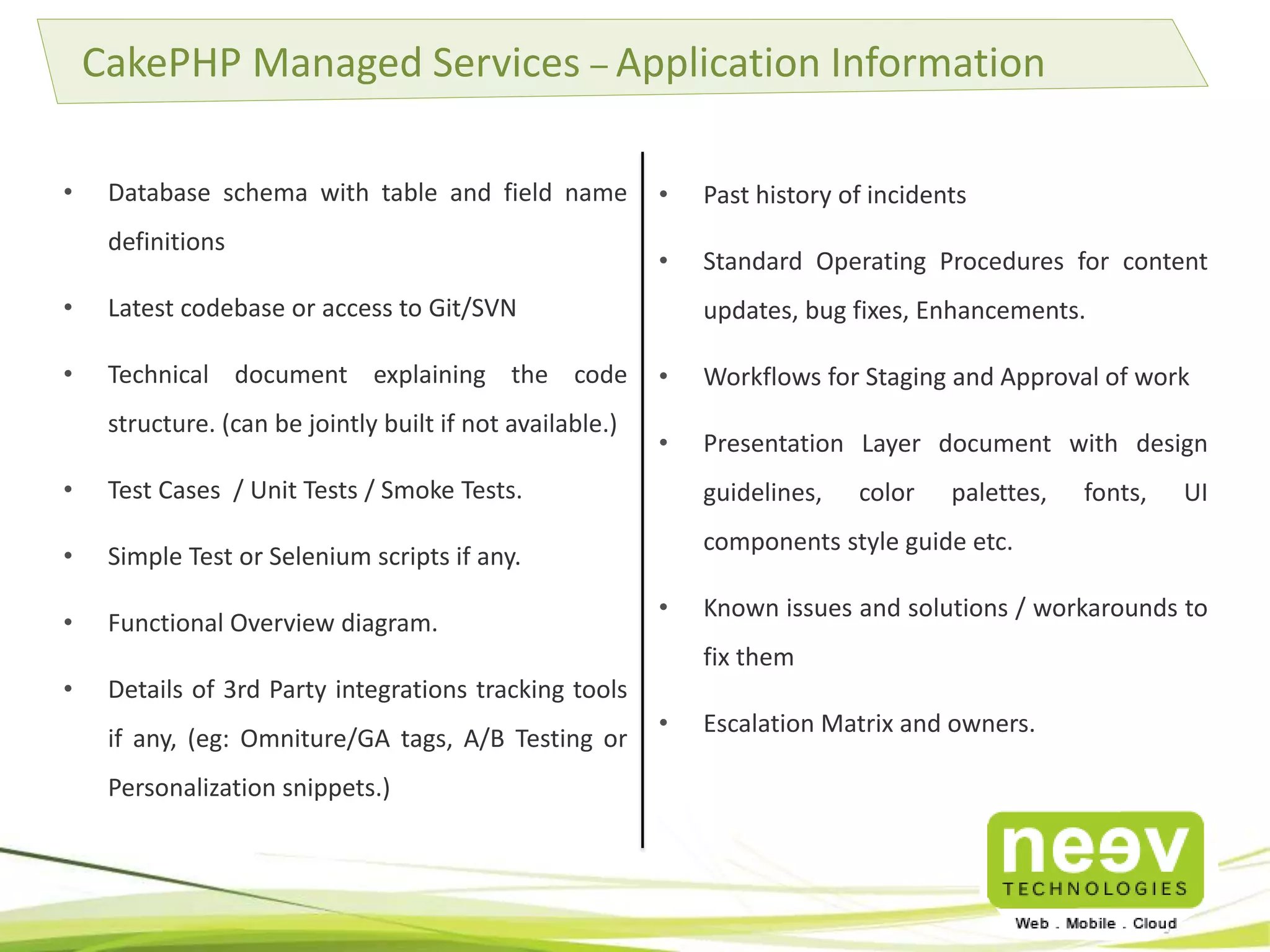 • Database schema with table and field name
definitions
• Latest codebase or access to Git/SVN
• Technical document explaining the code
structure. (can be jointly built if not available.)
• Test Cases / Unit Tests / Smoke Tests.
• Simple Test or Selenium scripts if any.
• Functional Overview diagram.
• Details of 3rd Party integrations tracking tools
if any, (eg: Omniture/GA tags, A/B Testing or
Personalization snippets.)
CakePHP Managed Services – Application Information
• Past history of incidents
• Standard Operating Procedures for content
updates, bug fixes, Enhancements.
• Workflows for Staging and Approval of work
• Presentation Layer document with design
guidelines, color palettes, fonts, UI
components style guide etc.
• Known issues and solutions / workarounds to
fix them
• Escalation Matrix and owners.
 