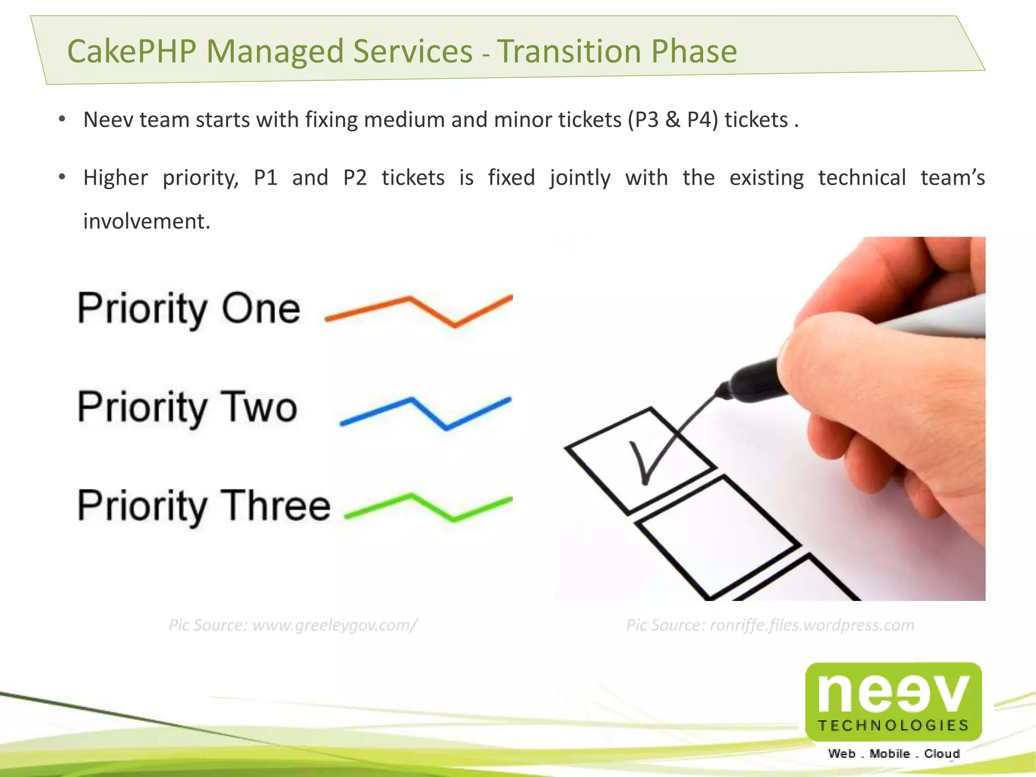 • Neev team starts with fixing medium and minor tickets (P3 & P4) tickets .
• Higher priority, P1 and P2 tickets is fixed jointly with the existing technical team’s
involvement.
CakePHP Managed Services - Transition Phase
Pic Source: www.greeleygov.com/ Pic Source: ronriffe.files.wordpress.com
 
