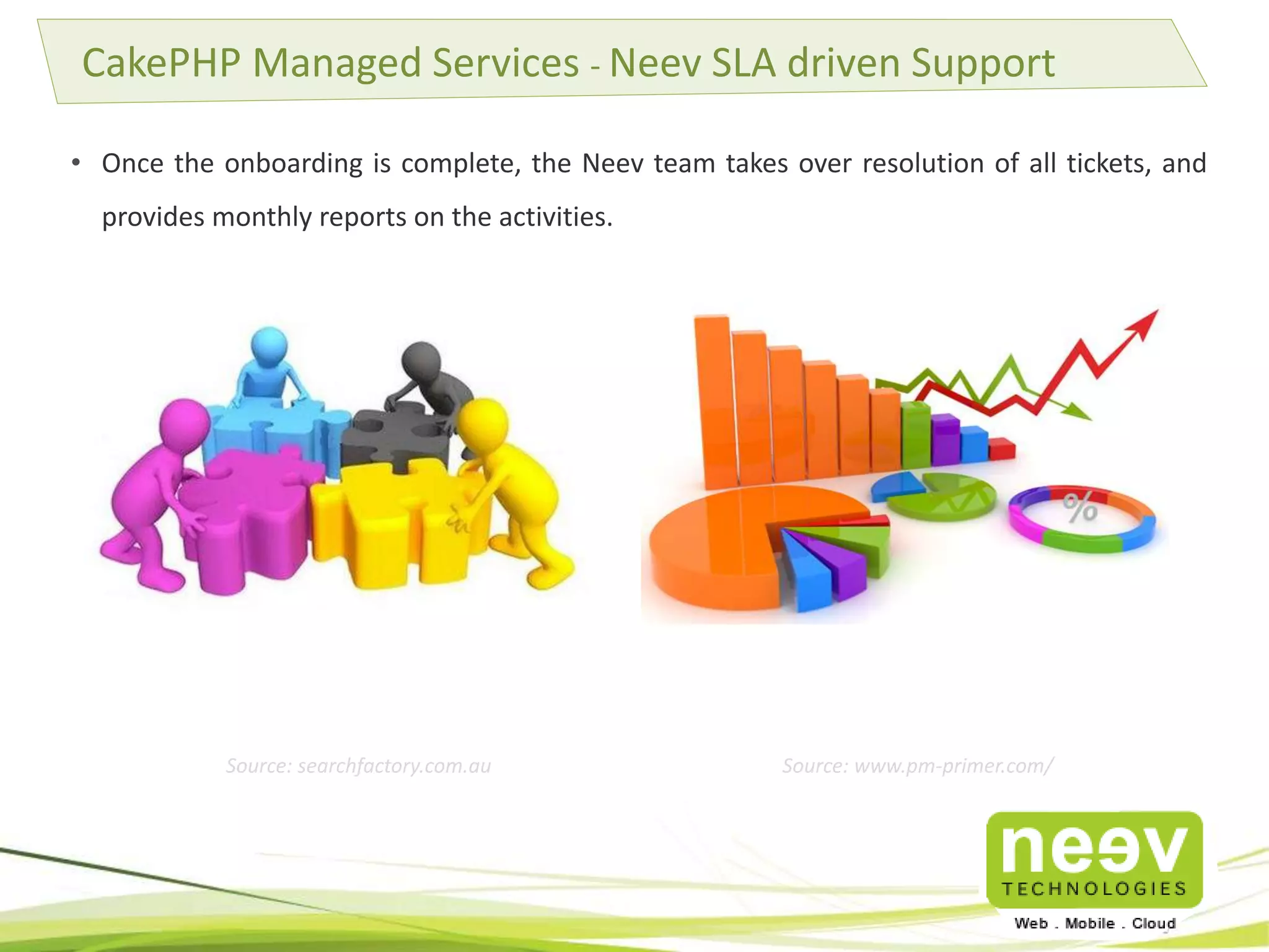 • Once the onboarding is complete, the Neev team takes over resolution of all tickets, and
provides monthly reports on the activities.
CakePHP Managed Services - Neev SLA driven Support
Source: searchfactory.com.au Source: www.pm-primer.com/
 