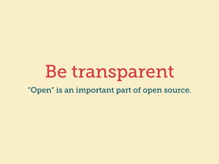Be transparent 
“Open” is an important part of open source. 
 