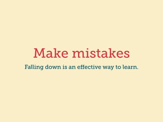 Make mistakes 
Falling down is an effective way to learn. 
 