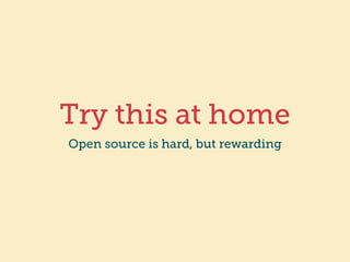 Try this at home 
Open source is hard, but rewarding 
 