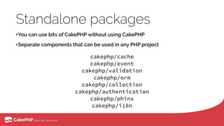 Standalone packages
•You can use bits of CakePHP without using CakePHP
•Separate components that can be used in any PHP project
cakephp/cache 
cakephp/event 
cakephp/validation 
cakephp/orm 
cakephp/collection
cakephp/authentication
cakephp/phinx
cakephp/i18n
 