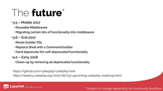 The future*
•3.5 – Middle 2017
•Routable Middleware
•Migrating certain bits of functionality into middleware
•3.6 – End 2017
•Route builder DSL
•Replace Shell with a Command builder
•Hard deprecate the soft deprecated functionality
•4.0 – Early 2018
•Clean-up by removing all deprecated functionality 
https://github.com/cakephp/cakephp/wiki 
https://bakery.cakephp.org/2017/06/23/upcoming-cakephp-roadmap.html
* Subject to change depending on community feedback
 