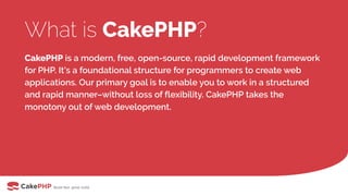 What is CakePHP?
CakePHP is a modern, free, open-source, rapid development framework
for PHP. It's a foundational structure for programmers to create web
applications. Our primary goal is to enable you to work in a structured
and rapid manner–without loss of flexibility. CakePHP takes the
monotony out of web development.
 