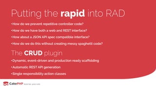 Putting the rapid into RAD
•How do we prevent repetitive controller code?
•How do we have both a web and REST interface?
•How about a JSON API spec compatible interface?
•How do we do this without creating messy spaghetti code?
The CRUD plugin
•Dynamic, event-driven and production ready scaffolding
•Automatic REST API generation
•Single responsibility action classes
 