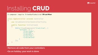 Installing CRUD
•Remove all code from your controllers
•Go on holiday, your work is done
class AppController extends Controller 
{ 
use CrudControllerControllerTrait; 
 
public function initialize() 
{ 
$this->loadComponent('Crud.Crud', [ 
'actions' => [ 
'Crud.Index', 
'Crud.Add', 
'Crud.Edit', 
'Crud.View', 
'Crud.Delete' 
] 
]); 
} 
}
$ composer require friendsofcake/crud OR use Mixer
 