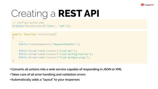 Creating a REST API
•Converts all actions into a web service capable of responding in JSON or XML
•Takes care of all error handling and validation errors
•Automatically adds a “layout” to your responses
// config/routes.php 
$routes->extensions(['json', 'xml']);
public function initialize() 
{ 
... 
$this->loadComponent('RequestHandler'); 
 
$this->Crud->addListener('Crud.Api'); 
$this->Crud->addListener('Crud.ApiPagination'); 
$this->Crud->addListener('Crud.ApiQueryLog'); 
}
 