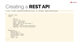 Creating a REST API
$ curl –X GET localhost:8765/articles -H ‘Accept: application/json’
{
"success": true,
"data": [
{
"id": 1,
"user_id": 1,
"title": "First Post",
"slug": "first-post",
"body": "This is the first post.",
"published": true,
"created": "2017-07-03T17:23:06+00:00",
"modified": "2017-07-03T17:23:06+00:00"
}
],
"pagination": {
"page_count": 1,
"current_page": 1,
"has_next_page": false,
"has_prev_page": false,
"count": 1,
"limit": null
}
}
 