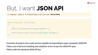 But, I want JSON API
•Converts all actions into a web service capable of responding in spec complaint JSON API
•Takes care of all error handling and validation errors as per the JSON API spec
•Works with the standard JSON API too
public function initialize() 
{ 
... 
$this->loadComponent('RequestHandler'); 
 
$this->Crud->addListener(‘CrudJsonApi.JsonApi'); 
}
$ composer require friendsofcake/crud-json-api OR use Mixer
 