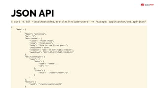JSON API
$ curl –X GET ‘localhost:8765/articles?include=users’ -H ‘Accept: application/vnd.api+json’
{
"data": [
{
"type": "articles",
"id": "1",
"attributes": {
"title": "First Post",
"slug": "first-post",
"body": "This is the first post.",
"published": true,
"created": "2017-07-03T17:25:23+00:00",
"modified": "2017-07-03T17:25:23+00:00"
},
"relationships": {
"user": {
"data": {
"type": "users",
"id": "1"
},
"links": {
"self": "/users/view/1"
}
}
},
"links": {
"self": "/articles/view/1"
}
 