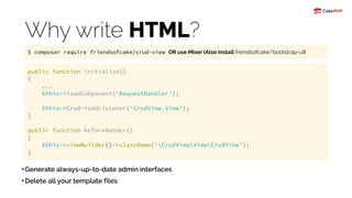 Why write HTML?
•Generate always-up-to-date admin interfaces
•Delete all your template files
public function initialize() 
{ 
... 
$this->loadComponent('RequestHandler'); 
 
$this->Crud->addListener(‘CrudView.View’); 
}
public function beforeRender() 
{  
$this->viewBuilder()->className(‘CrudViewViewCrudView’); 
}
$ composer require friendsofcake/crud-view OR use Mixer (Also install friendsofcake/bootstrap-ui)
 