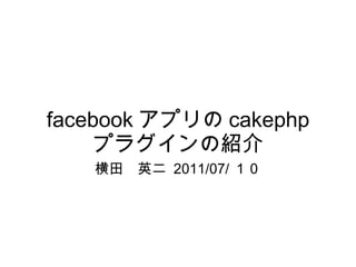 facebook アプリの cakephp プラグインの紹介 横田　英二  2011/07/ １０ 
