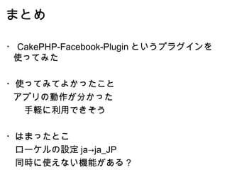 まとめ ・ CakePHP-Facebook-Plugin というプラグインを使ってみた ・使ってみてよかったこと アプリの動作が分かった 　　手軽に利用できそう ・はまったとこ 　ローケルの設定 ja->ja_JP 　同時に使えない機能がある？ 