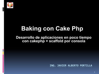 Baking con Cake Php Desarrollo de aplicaciones en poco tiempo con cakephp + scaffold por consola Ing. Javier Alberto Portilla 1 