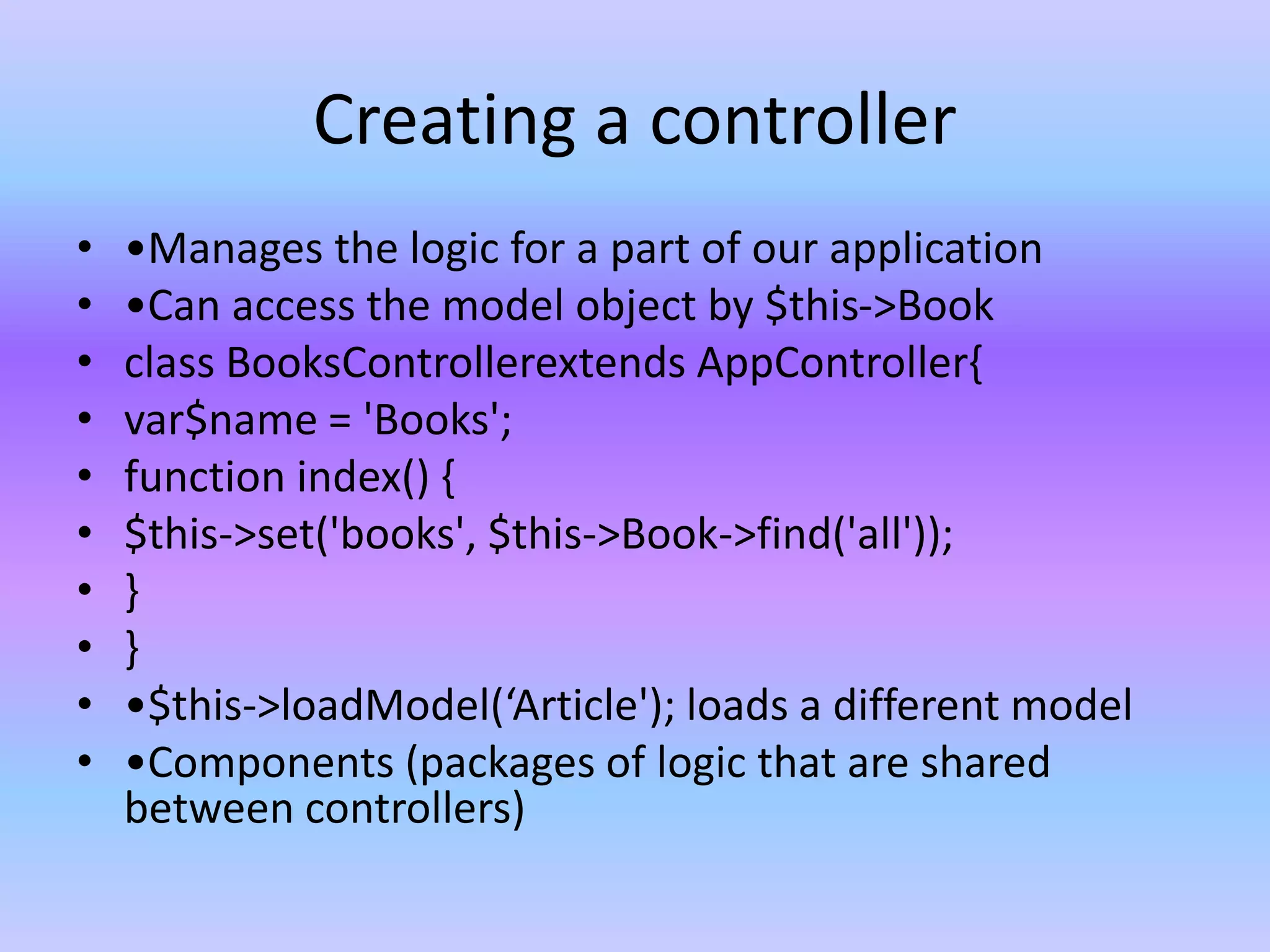Creating a controller
• •Manages the logic for a part of our application
• •Can access the model object by $this->Book
• class BooksControllerextends AppController{
• var$name = 'Books';
• function index() {
• $this->set('books', $this->Book->find('all'));
• }
• }
• •$this->loadModel(‘Article'); loads a different model
• •Components (packages of logic that are shared
between controllers)
 