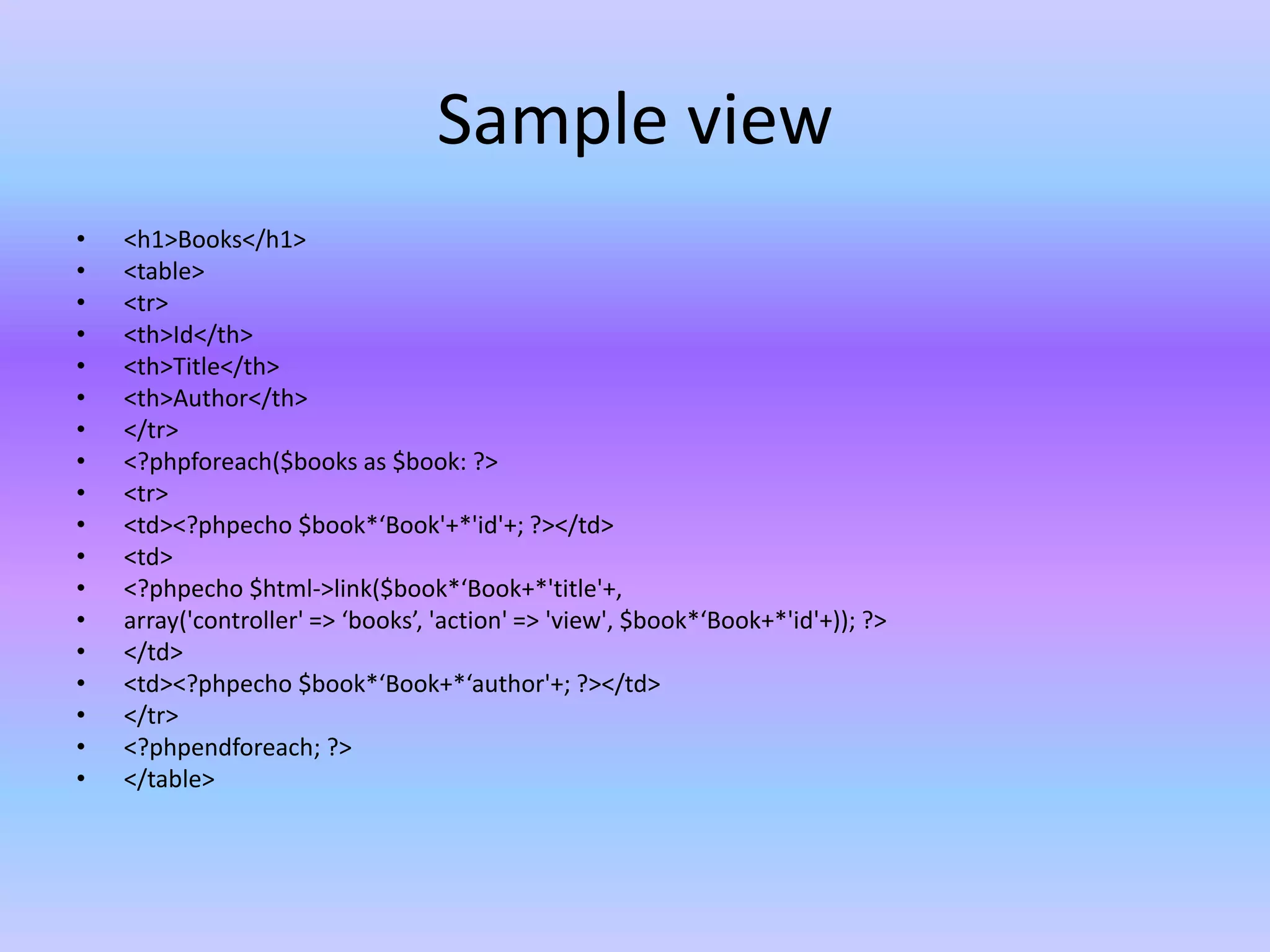 Sample view
• <h1>Books</h1>
• <table>
• <tr>
• <th>Id</th>
• <th>Title</th>
• <th>Author</th>
• </tr>
• <?phpforeach($books as $book: ?>
• <tr>
• <td><?phpecho $book*‘Book'+*'id'+; ?></td>
• <td>
• <?phpecho $html->link($book*‘Book+*'title'+,
• array('controller' => ‘books’, 'action' => 'view', $book*‘Book+*'id'+)); ?>
• </td>
• <td><?phpecho $book*‘Book+*‘author'+; ?></td>
• </tr>
• <?phpendforeach; ?>
• </table>
 