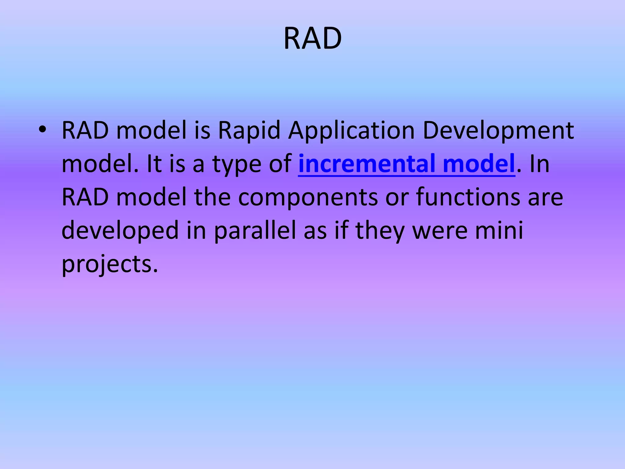 RAD
• RAD model is Rapid Application Development
model. It is a type of incremental model. In
RAD model the components or functions are
developed in parallel as if they were mini
projects.
 