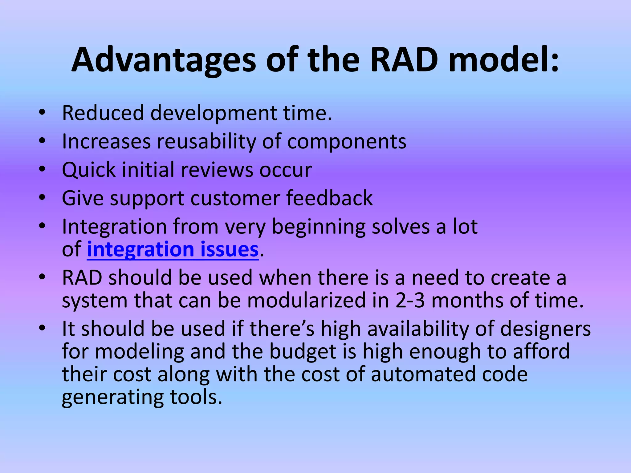 Advantages of the RAD model:
• Reduced development time.
• Increases reusability of components
• Quick initial reviews occur
• Give support customer feedback
• Integration from very beginning solves a lot
of integration issues.
• RAD should be used when there is a need to create a
system that can be modularized in 2-3 months of time.
• It should be used if there’s high availability of designers
for modeling and the budget is high enough to afford
their cost along with the cost of automated code
generating tools.
 