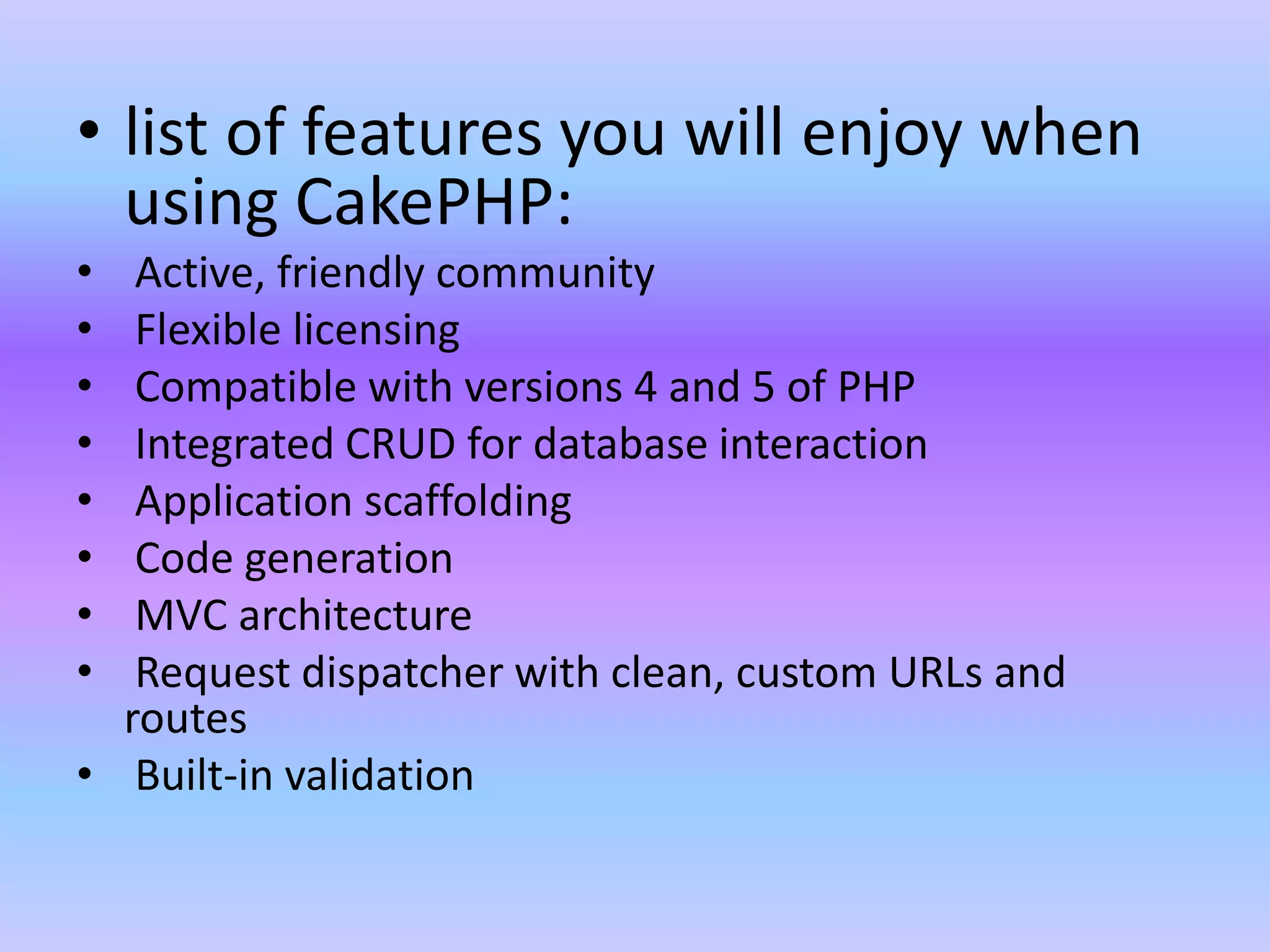 • list of features you will enjoy when
using CakePHP:
• Active, friendly community
• Flexible licensing
• Compatible with versions 4 and 5 of PHP
• Integrated CRUD for database interaction
• Application scaffolding
• Code generation
• MVC architecture
• Request dispatcher with clean, custom URLs and
routes
• Built-in validation
 