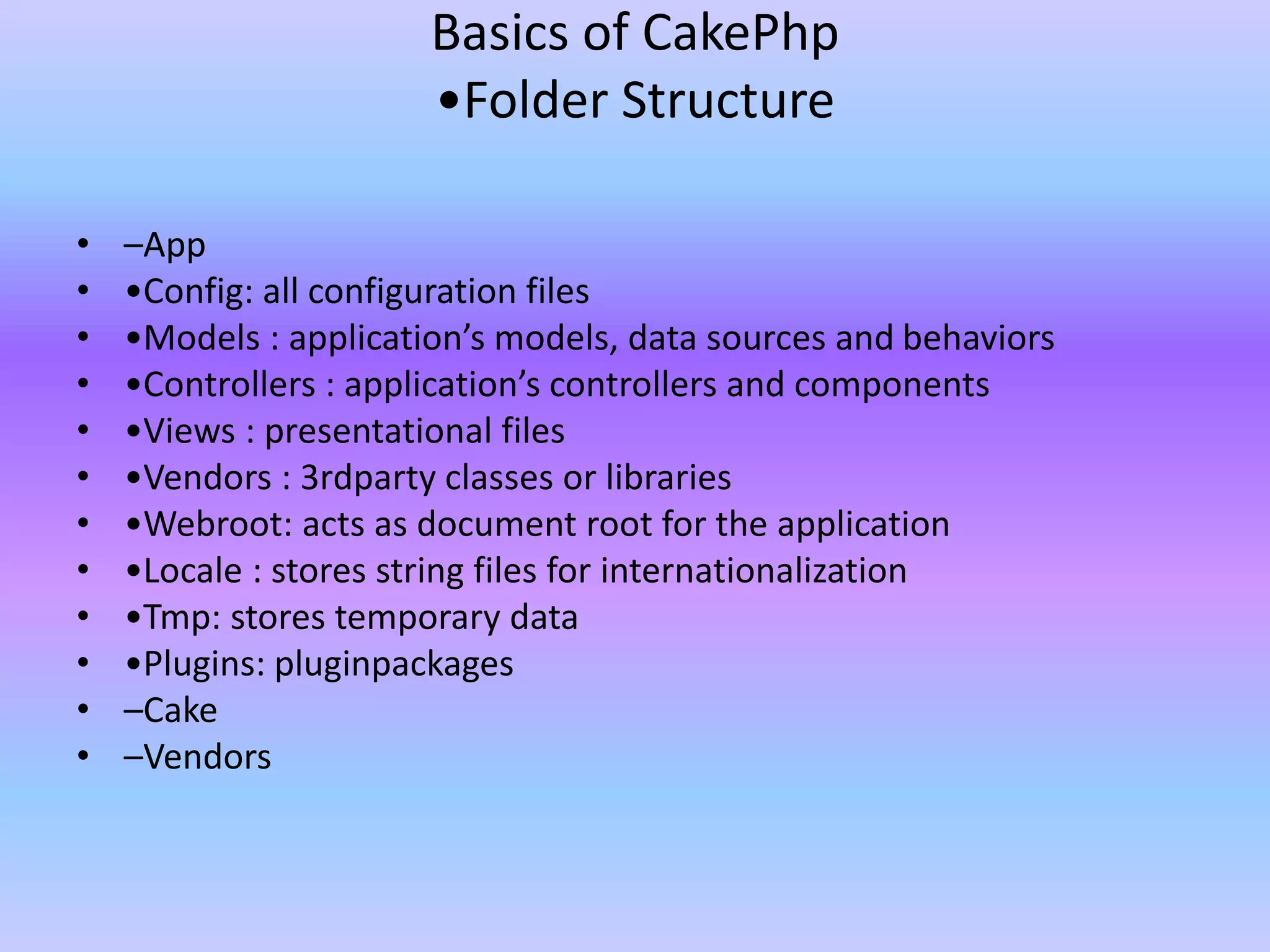 Basics of CakePhp
•Folder Structure
• –App
• •Config: all configuration files
• •Models : application’s models, data sources and behaviors
• •Controllers : application’s controllers and components
• •Views : presentational files
• •Vendors : 3rdparty classes or libraries
• •Webroot: acts as document root for the application
• •Locale : stores string files for internationalization
• •Tmp: stores temporary data
• •Plugins: pluginpackages
• –Cake
• –Vendors
 