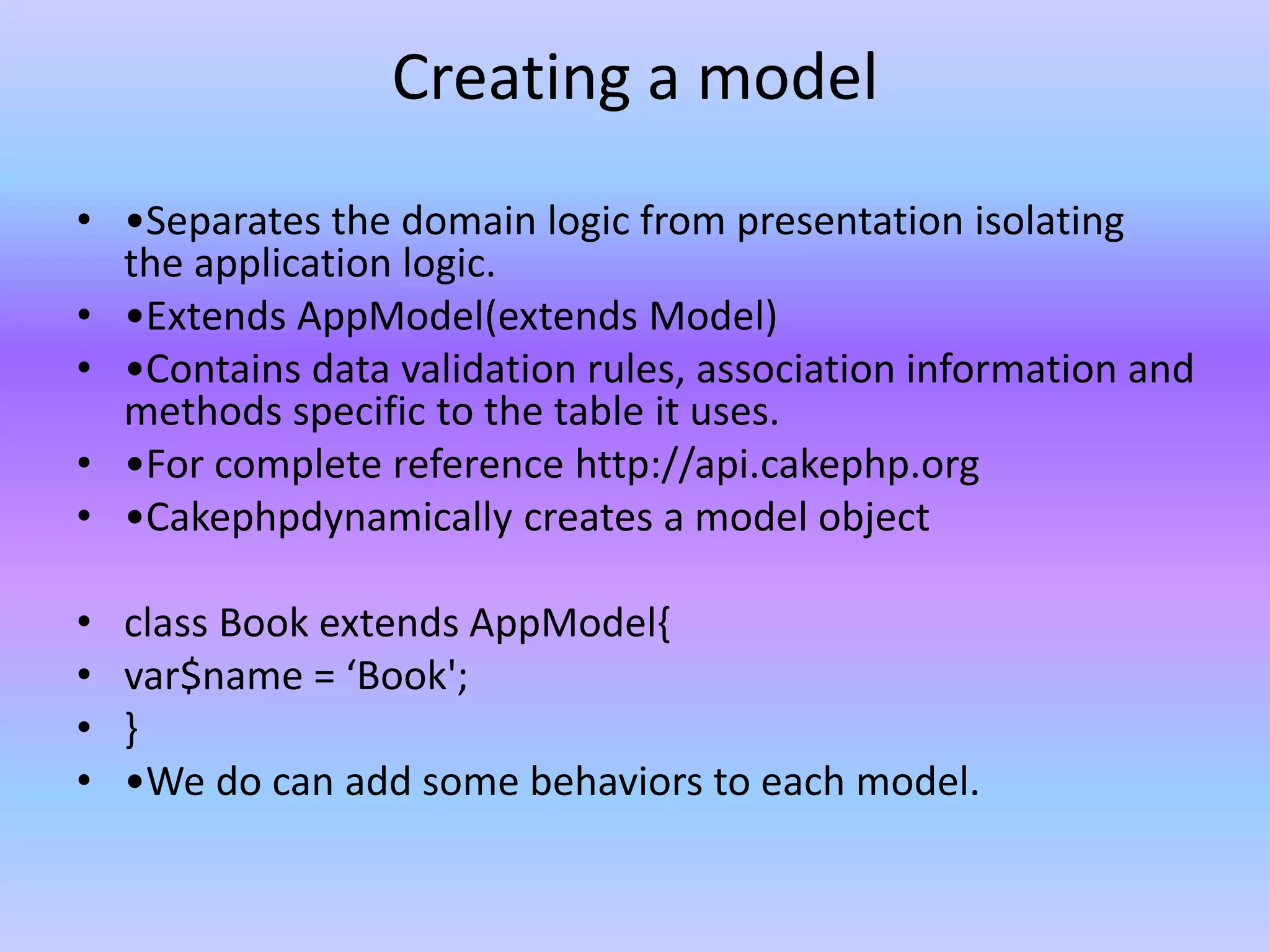 Creating a model
• •Separates the domain logic from presentation isolating
the application logic.
• •Extends AppModel(extends Model)
• •Contains data validation rules, association information and
methods specific to the table it uses.
• •For complete reference http://api.cakephp.org
• •Cakephpdynamically creates a model object
• class Book extends AppModel{
• var$name = ‘Book';
• }
• •We do can add some behaviors to each model.
 