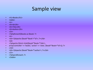 Sample view
• <h1>Books</h1>
• <table>
• <tr>
• <th>Id</th>
• <th>Title</th>
• <th>Author</th>
• </tr>
• <?phpforeach($books as $book: ?>
• <tr>
• <td><?phpecho $book*‘Book'+*'id'+; ?></td>
• <td>
• <?phpecho $html->link($book*‘Book+*'title'+,
• array('controller' => ‘books’, 'action' => 'view', $book*‘Book+*'id'+)); ?>
• </td>
• <td><?phpecho $book*‘Book+*‘author'+; ?></td>
• </tr>
• <?phpendforeach; ?>
• </table>
 