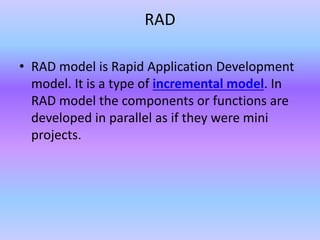 RAD
• RAD model is Rapid Application Development
model. It is a type of incremental model. In
RAD model the components or functions are
developed in parallel as if they were mini
projects.
 