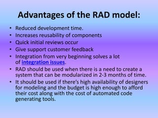 Advantages of the RAD model:
• Reduced development time.
• Increases reusability of components
• Quick initial reviews occur
• Give support customer feedback
• Integration from very beginning solves a lot
of integration issues.
• RAD should be used when there is a need to create a
system that can be modularized in 2-3 months of time.
• It should be used if there’s high availability of designers
for modeling and the budget is high enough to afford
their cost along with the cost of automated code
generating tools.
 