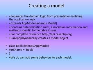 Creating a model
• •Separates the domain logic from presentation isolating
the application logic.
• •Extends AppModel(extends Model)
• •Contains data validation rules, association information and
methods specific to the table it uses.
• •For complete reference http://api.cakephp.org
• •Cakephpdynamically creates a model object
• class Book extends AppModel{
• var$name = ‘Book';
• }
• •We do can add some behaviors to each model.
 