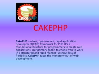 CAKEPHP
CakePHP is a free, open-source, rapid application
development(RAD) framework for PHP. It's a
foundational structure for programmers to create web
applications. Our primary goal is to enable you to work
in a structured and rapid manner–without loss of
flexibility. CakePHP takes the monotony out of web
development.
 