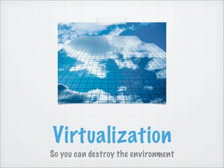 Virtualization
So you can destroy the environment
 