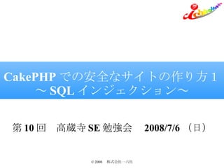 CakePHP での安全なサイトの作り方１ ～ SQL インジェクション～ 第 10 回　高蔵寺 SE 勉強会　 2008/7/6 （日） 