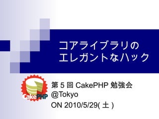 コアライブラリの エレガントなハック 第 5 回 CakePHP 勉強会 @Tokyo ON 2010/5/29( 土 ) 