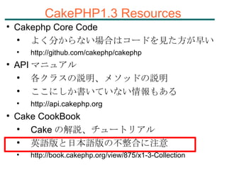 CakePHP1.3 Resources Cakephp Core Code よく分からない場合はコードを見た方が早い http ://github.com/cakephp/cakephp API マニュアル 各クラスの説明、メソッドの説明 ここにしか書いていない情報もある http://api.cakephp.org Cake CookBook Cake の解説、チュートリアル 英語版と日本語版の不整合に注意 http ://book.cakephp.org/view/875/x1-3-Collection 