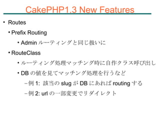 CakePHP1.3 New Features Routes Prefix Routing Admin ルーティングと同じ扱いに RouteClass ルーティング処理マッチング時に自作クラス呼び出し DB の値を見てマッチング処理を行うなど 例 1:  該当の slug が DB にあれば routing する 例 2: url の一部変更でリダイレクト 