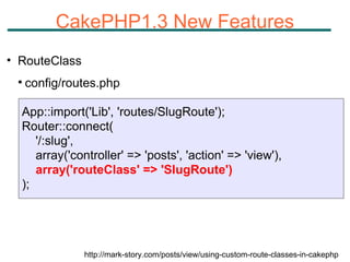 CakePHP1.3 New Features RouteClass config/routes.php http://mark-story.com/posts/view/using-custom-route-classes-in-cakephp App::import('Lib', 'routes/SlugRoute'); Router::connect( '/:slug',  array('controller' => 'posts', 'action' => 'view'),  array('routeClass' => 'SlugRoute') ); 