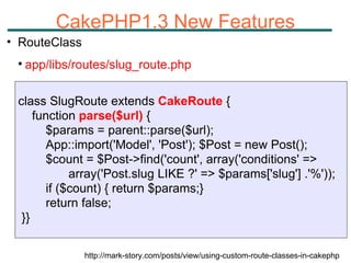 CakePHP1.3 New Features RouteClass app/libs/routes/slug_route.php http://mark-story.com/posts/view/using-custom-route-classes-in-cakephp class SlugRoute extends  CakeRoute  {  function  parse($url)  { $params = parent::parse($url); App::import('Model', 'Post'); $Post = new Post(); $count = $Post->find('count', array('conditions' =>   array('Post.slug LIKE ?' => $params['slug'] .'%')); if ($count) { return $params;} return false; }} 