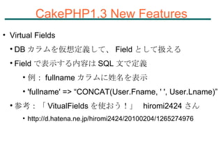 CakePHP1.3 New Features Virtual Fields DB カラムを仮想定義して、 Field として扱える Field で表示する内容は SQL 文で定義 例： fullname カラムに姓名を表示 'fullname' => “CONCAT(User.Fname, ' ', User.Lname)” 参考：「 VitualFields を使おう！」  hiromi2424 さん http://d.hatena.ne.jp/hiromi2424/20100204/1265274976 