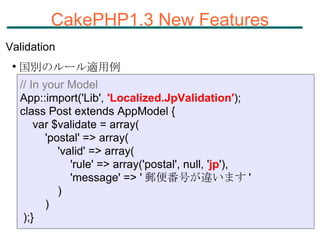 CakePHP1.3 New Features Validation 国別のルール適用例 // In your Model App::import('Lib',  'Localized.JpValidation' ); class Post extends AppModel { var $validate = array( 'postal' => array( 'valid' => array( 'rule' => array('postal', null, ' jp '), 'message' => ' 郵便番号が違います ' ) ) );} 