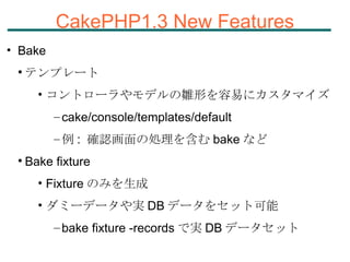 CakePHP1.3 New Features Bake テンプレート コントローラやモデルの雛形を容易にカスタマイズ cake/console/templates/default 例 :  確認画面の処理を含む bake など Bake fixture Fixture のみを生成 ダミーデータや実 DB データをセット可能 bake fixture -records で実 DB データセット 
