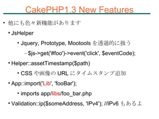 CakePHP1.3 New Features 他にも色々新機能があります JsHelper Jquery, Prototype, Mootools を透過的に扱う $js->get('#foo')->event('click', $eventCode); Helper::assetTimestamp($path) CSS や画像の URL にタイムスタンプ追加 App::import(' Lib ', 'fooBar');  imports app/ libs /foo_bar.php Validation::ip($someAddress, 'IPv4'); //IPv6 もあるよ 