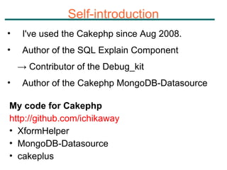 Self-introduction I've used the Cakephp since Aug 2008. Author of the SQL Explain Component  ->  Contributor of the Debug_kit Author of the Cakephp MongoDB-Datasource My code for Cakephp http://github.com/ichikaway XformHelper  MongoDB-Datasource cakeplus 