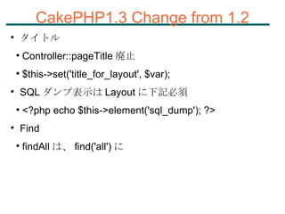 CakePHP1.3 Change from 1.2 タイトル Controller::pageTitle 廃止 $this->set('title_for_layout', $var); SQL ダンプ表示は Layout に下記必須 <?php echo $this->element('sql_dump'); ?> Find findAll は、 find('all') に 