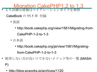 Migration CakePHP1.2 to 1.3 より詳細な情報はマイグレーションガイドを参照 CakeBook の 11.1 章 付録 英語  http://book.cakephp.org/view/1561/Migrating-from-CakePHP-1-2-to-1-3 日本語 http://book.cakephp.org/ja/view/1561/Migrating-from-CakePHP-1-2-to-1-3 使用しない方が良い / できないメソッド等の一覧 (MASA-P) http://blog.ecworks.jp/archives/1120 