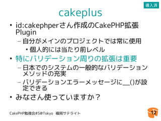 導入済

                 cakeplus
• id:cakephperさん作成のCakePHP拡張
  Plugin
  – 自分がメインのプロジェクトでは常に使用
     • 個人的には当たり前レベル
• 特にバリデーション周りの拡張は重要
  – 日本でのシステムの一般的なバリデーション
    メソッドの充実
  – バリデーションエラーメッセージに__()が設
    定できる
• みなさん使っていますか？

CakePHP勉強会#5@Tokyo 福岡サテライト      12
 