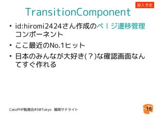 投入予定

     TransitionComponent
• id:hiromi2424さん作成のページ遷移管理
  コンポーネント
• ここ最近のNo.1ヒット
• 日本のみんなが大好き(？)な確認画面なん
  てすぐ作れる




CakePHP勉強会#5@Tokyo 福岡サテライト     16
 